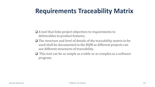 Requirements Traceability Matrix
 A tool that links project objectives to requirements to
deliverables to product features.
 The structure and level of details of the traceability matrix to be
used shall be documented in the RQM as different projects can
use different structures of traceability.
 This tool can be as simple as a table or as complex as a software
program.
Ahmad Maharma PMBOK 5th Edition 167
 