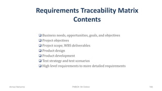Requirements Traceability Matrix
Contents
 Business needs, opportunities, goals, and objectives
 Project objectives
 Project scope, WBS deliverables
 Product design
 Product development
 Test strategy and test scenarios
 High level requirements to more detailed requirements
Ahmad Maharma PMBOK 5th Edition 168
 