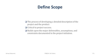 Define Scope
 The process of developing a detailed description of the
project and the product
 Critical to project success.
 Builds upon the major deliverables, assumptions, and
constraints documented in the project initiation.
Ahmad Maharma PMBOK 5th Edition 172
 
