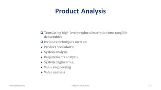 Product Analysis
 Translating high-level product description into tangible
deliverables
 Includes techniques such as:
 Product breakdown
 System analysis
 Requirements analysis
 System engineering
 Value engineering
 Value analysis
Ahmad Maharma PMBOK 5th Edition 174
 