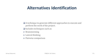 Alternatives Identification
 A technique to generate different approaches to execute and
perform the work of the project.
 Includes techniques such as:
 Brainstorming
 Lateral thinking
 Pairwise comparison
Ahmad Maharma PMBOK 5th Edition 175
 
