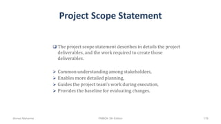 Project Scope Statement
 The project scope statement describes in details the project
deliverables, and the work required to create those
deliverables.
 Common understanding among stakeholders,
 Enables more detailed planning,
 Guides the project team’s work during execution,
 Provides the baseline for evaluating changes.
Ahmad Maharma PMBOK 5th Edition 176
 