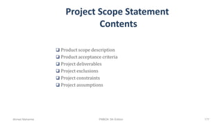 Project Scope Statement
Contents
 Product scope description
 Product acceptance criteria
 Project deliverables
 Project exclusions
 Project constraints
 Project assumptions
Ahmad Maharma PMBOK 5th Edition 177
 