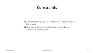 Constraints
 Applicable restrictions that will affect the performance of
the project.
 Factors that affect a scheduled activity or when an
activity can be scheduled.
Ahmad Maharma PMBOK 5th Edition 178
 