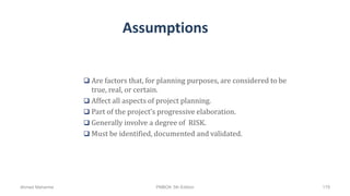 Assumptions
 Are factors that, for planning purposes, are considered to be
true, real, or certain.
 Affect all aspects of project planning.
 Part of the project’s progressive elaboration.
 Generally involve a degree of RISK.
 Must be identified, documented and validated.
Ahmad Maharma PMBOK 5th Edition 179
 