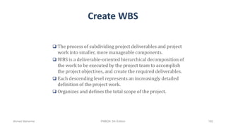 Create WBS
 The process of subdividing project deliverables and project
work into smaller, more manageable components.
 WBS is a deliverable-oriented hierarchical decomposition of
the work to be executed by the project team to accomplish
the project objectives, and create the required deliverables.
 Each descending level represents an increasingly detailed
definition of the project work.
 Organizes and defines the total scope of the project.
Ahmad Maharma PMBOK 5th Edition 182
 