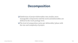 Decomposition
 Subdivision of project deliverables into smaller, more
manageable components until the work and deliverables are
defined to the work package level.
 The level of composition varies per deliverable/ phase with
the size and complexity of project.
Ahmad Maharma PMBOK 5th Edition 189
 
