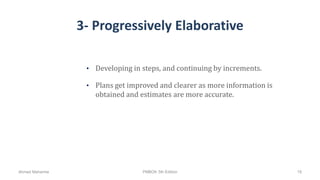 3- Progressively Elaborative
• Developing in steps, and continuing by increments.
• Plans get improved and clearer as more information is
obtained and estimates are more accurate.
Ahmad Maharma PMBOK 5th Edition 19
 