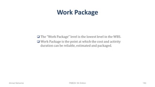 Work Package
 The “Work Package” level is the lowest level in the WBS.
 Work Package is the point at which the cost and activity
duration can be reliable, estimated and packaged.
Ahmad Maharma PMBOK 5th Edition 190
 