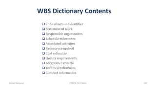 WBS Dictionary Contents
 Code of account identifier
 Statement of work
 Responsible organization
 Schedule milestones
 Associated activities
 Resources required
 Cost estimates
 Quality requirements
 Acceptance criteria
 Technical references
 Contract information
Ahmad Maharma PMBOK 5th Edition 192
 
