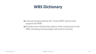 WBS Dictionary
 A document generated by the “Create WBS” process that
supports the WBS.
 Provides more detailed description of the components in the
WBS., including work packages and control accounts.
Ahmad Maharma PMBOK 5th Edition 194
 