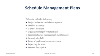 Schedule Management Plans
 Can include the following:
 Project schedule model development
 Level of accuracy
 Units of measure
 Organizational procedures links
 Project schedule management maintenance
 Control schedule
 Rules of performance measurement
 Reporting formats
 Process description
Ahmad Maharma PMBOK 5th Edition 206
 
