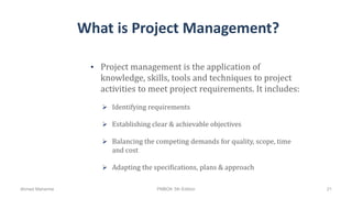 What is Project Management?
• Project management is the application of
knowledge, skills, tools and techniques to project
activities to meet project requirements. It includes:
 Identifying requirements
 Establishing clear & achievable objectives
 Balancing the competing demands for quality, scope, time
and cost
 Adapting the specifications, plans & approach
Ahmad Maharma PMBOK 5th Edition 21
 