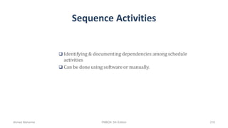 Sequence Activities
 Identifying & documenting dependencies among schedule
activities
 Can be done using software or manually.
Ahmad Maharma PMBOK 5th Edition 216
 