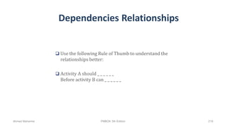 Dependencies Relationships
 Use the following Rule of Thumb to understand the
relationships better:
 Activity A should _ _ _ _ _ _
Before activity B can _ _ _ _ _ _
Ahmad Maharma PMBOK 5th Edition 219
 