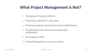 What Project Management is Not?
• Managing or buying a software.
• Preparing a schedule or a bar chart
• Preparing progress reports showing accomplishments
• Coordinating work and communicating with
stakeholders
• For Engineers ONLY
• Project Management is a science and art
Ahmad Maharma PMBOK 5th Edition 22
 