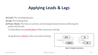 Applying Leads & Lags
 Lead: The overlapping time
 Lag: The waiting time
 Float/ Slack: The time an activity can be delayed (wait) without affecting the
project finish date
A lead allows an acceleration of the successor activity.
A lag directs a delay in the successor activity.
Ahmad Maharma PMBOK 5th Edition 221
 