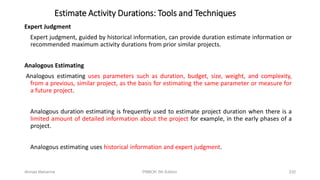 Estimate Activity Durations: Tools and Techniques
Expert Judgment
Expert judgment, guided by historical information, can provide duration estimate information or
recommended maximum activity durations from prior similar projects.
Analogous Estimating
Analogous estimating uses parameters such as duration, budget, size, weight, and complexity,
from a previous, similar project, as the basis for estimating the same parameter or measure for
a future project.
Analogous duration estimating is frequently used to estimate project duration when there is a
limited amount of detailed information about the project for example, in the early phases of a
project.
Analogous estimating uses historical information and expert judgment.
Ahmad Maharma PMBOK 5th Edition 232
 