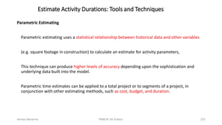 Parametric Estimating
Parametric estimating uses a statistical relationship between historical data and other variables
(e.g. square footage in construction) to calculate an estimate for activity parameters,
This technique can produce higher levels of accuracy depending upon the sophistication and
underlying data built into the model.
Parametric time estimates can be applied to a total project or to segments of a project, in
conjunction with other estimating methods, such as cost, budget, and duration.
Estimate Activity Durations: Tools and Techniques
Ahmad Maharma PMBOK 5th Edition 233
 