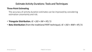 Three-Point Estimating
The accuracy of activity duration estimates can be improved by considering
estimation uncertainty and risk.
• Triangular Distribution. tE = (tO + tM + tP) / 3
• Beta Distribution (from the traditional PERT technique). tE = (tO + 4tM + tP) / 6
Estimate Activity Durations: Tools and Techniques
Ahmad Maharma PMBOK 5th Edition 234
 