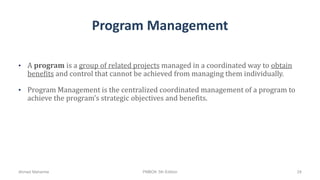 Program Management
• A program is a group of related projects managed in a coordinated way to obtain
benefits and control that cannot be achieved from managing them individually.
• Program Management is the centralized coordinated management of a program to
achieve the program’s strategic objectives and benefits.
Ahmad Maharma PMBOK 5th Edition 24
 
