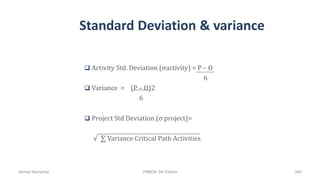 Standard Deviation & variance
 Activity Std. Deviation (σactivity) = P – O
6
 Variance = (P – O)2
6
 Project Std Deviation (σ project)=
√ ∑ Variance Critical Path Activities
Ahmad Maharma PMBOK 5th Edition 240
 