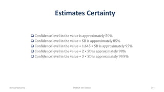 Estimates Certainty
 Confidence level in the value is approximately 50%
 Confidence level in the value + SD is approximately 85%
 Confidence level in the value + 1.645 × SD is approximately 95%
 Confidence level in the value + 2 × SD is approximately 98%
 Confidence level in the value + 3 × SD is approximately 99.9%
Ahmad Maharma PMBOK 5th Edition 241
 