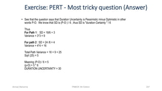 Exercise: PERT - Most tricky question (Answer)
• See that the question says that Duration Uncertainty is Pessimistic minus Optimistic in other
words P-O. We know that SD is (P-O ) / 6 , thus SD is "duration Certainty " / 6
Thus
For Path 1 : SD = 18/6 = 3
Variance = 3*3 = 9
For path 2 : SD = 24 /6 = 4
Variance = 4*4 = 16
Total Path Variance = 16 + 9 = 25
Sqrt (25) = 5
Meaning (P-O) / 6 = 5
(p-O) = 5 * 6
DURATION UNCERTAINTY = 30
Ahmad Maharma PMBOK 5th Edition 247
 