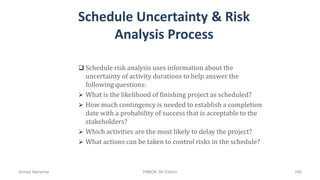 Schedule Uncertainty & Risk
Analysis Process
 Schedule risk analysis uses information about the
uncertainty of activity durations to help answer the
following questions:
 What is the likelihood of finishing project as scheduled?
 How much contingency is needed to establish a completion
date with a probability of success that is acceptable to the
stakeholders?
 Which activities are the most likely to delay the project?
 What actions can be taken to control risks in the schedule?
Ahmad Maharma PMBOK 5th Edition 248
 