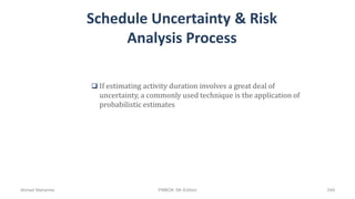 Schedule Uncertainty & Risk
Analysis Process
 If estimating activity duration involves a great deal of
uncertainty, a commonly used technique is the application of
probabilistic estimates
Ahmad Maharma PMBOK 5th Edition 249
 