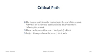 Critical Path
 The longest path from the beginning to the end of the project.
Activities on the critical path cannot be delayed without
delaying the project.
 There can be more than one critical path (riskier)
 Project Manager should focus on critical path.
Ahmad Maharma PMBOK 5th Edition 250
 