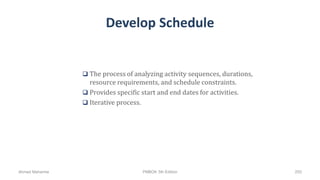 Develop Schedule
 The process of analyzing activity sequences, durations,
resource requirements, and schedule constraints.
 Provides specific start and end dates for activities.
 Iterative process.
Ahmad Maharma PMBOK 5th Edition 255
 