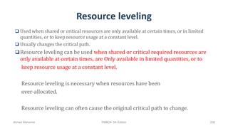 Resource leveling
 Used when shared or critical resources are only available at certain times, or in limited
quantities, or to keep resource usage at a constant level.
 Usually changes the critical path.
Resource leveling can be used when shared or critical required resources are
only available at certain times, are Only available in limited quantities, or to
keep resource usage at a constant level.
Resource leveling is necessary when resources have been
over-allocated.
Resource leveling can often cause the original critical path to change.
Ahmad Maharma PMBOK 5th Edition 258
 