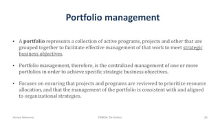 Portfolio management
• A portfolio represents a collection of active programs, projects and other that are
grouped together to facilitate effective management of that work to meet strategic
business objectives.
• Portfolio management, therefore, is the centralized management of one or more
portfolios in order to achieve specific strategic business objectives.
• Focuses on ensuring that projects and programs are reviewed to prioritize resource
allocation, and that the management of the portfolio is consistent with and aligned
to organizational strategies.
Ahmad Maharma PMBOK 5th Edition 26
 
