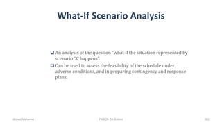 What-If Scenario Analysis
 An analysis of the question “what if the situation represented by
scenario ‘X’ happens”.
 Can be used to assess the feasibility of the schedule under
adverse conditions, and in preparing contingency and response
plans.
Ahmad Maharma PMBOK 5th Edition 262
 