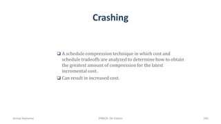 Crashing
 A schedule compression technique in which cost and
schedule tradeoffs are analyzed to determine how to obtain
the greatest amount of compression for the latest
incremental cost.
 Can result in increased cost.
Ahmad Maharma PMBOK 5th Edition 265
 