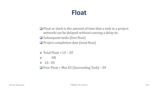 Float
 Float or slack is the amount of time that a task in a project
network can be delayed without causing a delay to:
 Subsequent tasks (free float)
 Project completion date (total float)
 Total Float = LF – EF
 OR
 LS - ES
 Free Float = Min ES (Succeeding Task) – EF
Ahmad Maharma PMBOK 5th Edition 279
 