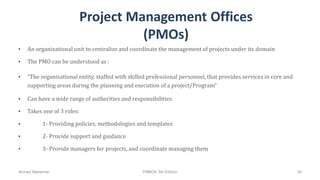 Project Management Offices
(PMOs)
• An organizational unit to centralize and coordinate the management of projects under its domain
• The PMO can be understood as :
• “The organizational entity, staffed with skilled professional personnel, that provides services in core and
supporting areas during the planning and execution of a project/Program”
• Can have a wide range of authorities and responsibilities
• Takes one of 3 roles:
• 1- Providing policies, methodologies and templates
• 2- Provide support and guidance
• 3- Provide managers for projects, and coordinate managing them
Ahmad Maharma PMBOK 5th Edition 30
 