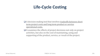 Life-Cycle Costing
 A decision making tool that involves tradeoffs between short
term project costs and long term product or service
operational costs.
 It examines the effects of project decisions not only on project
activities, but also on the cost of maintaining, using and
supporting of the product, service, or result of the project.
Ahmad Maharma PMBOK 5th Edition 309
 