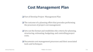 Cost Management Plan
 Part of Develop Project Management Plan
 The outcome of a planning effort that precedes performing
the processes of project cost management
 Sets out the format and establishes the criteria for planning,
structuring, estimating, budgeting, and controlling project
costs.
 Documents cost management processes and their associated
tools and techniques
Ahmad Maharma PMBOK 5th Edition 314
 