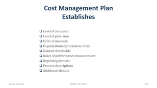 Cost Management Plan
Establishes
 Level of accuracy
 Level of precision
 Units of measure
 Organizational procedures links
 Control thresholds
 Rules of performance measurement
 Reporting formats
 Process descriptions
 Additional details
Ahmad Maharma PMBOK 5th Edition 315
 