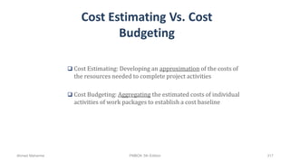 Cost Estimating Vs. Cost
Budgeting
 Cost Estimating: Developing an approximation of the costs of
the resources needed to complete project activities
 Cost Budgeting: Aggregating the estimated costs of individual
activities of work packages to establish a cost baseline
Ahmad Maharma PMBOK 5th Edition 317
 