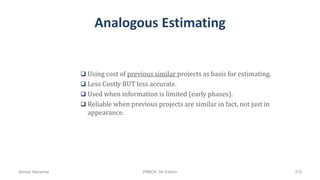 Analogous Estimating
 Using cost of previous similar projects as basis for estimating.
 Less Costly BUT less accurate.
 Used when information is limited (early phases).
 Reliable when previous projects are similar in fact, not just in
appearance.
Ahmad Maharma PMBOK 5th Edition 319
 