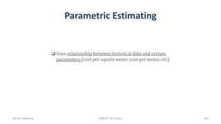 Parametric Estimating
 Uses relationship between historical data and certain
parameters (cost per square meter, cost per meter, etc).
Ahmad Maharma PMBOK 5th Edition 320
 