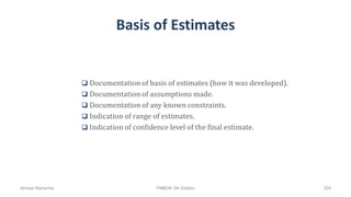 Basis of Estimates
 Documentation of basis of estimates (how it was developed).
 Documentation of assumptions made.
 Documentation of any known constraints.
 Indication of range of estimates.
 Indication of confidence level of the final estimate.
Ahmad Maharma PMBOK 5th Edition 324
 