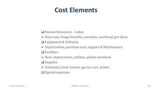 Cost Elements
 Human Resources – Labor
 Hour rate, fringe benefits, overtime, overhead, per diem
 Equipment & Software
 Depreciation, purchase cost, support & Maintenance
 Facilities
 Rent, depreciation, utilities, admin overhead
 Supplies
 Stationary, food, leisure, gas for cars, tickets
 Special expenses
Ahmad Maharma PMBOK 5th Edition 325
 