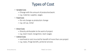 Types of Cost
• Variable Costs
– Change with the amount of production/work
– e.g. material, supplies, wages
• Fixed Costs
– Do not change as production change
– e.g. set-up, rental
• Direct Costs
– Directly attributable to the work of project
– e.g. team travel, recognition, team wages
• Indirect Costs
– overhead or cost incurred for benefit of more than one project
– e.g. taxes, fringe benefit, janitorial services
Ahmad Maharma PMBOK 5th Edition 326
 