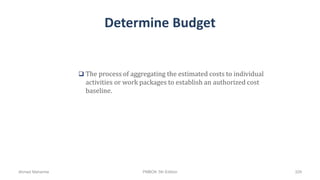 Determine Budget
 The process of aggregating the estimated costs to individual
activities or work packages to establish an authorized cost
baseline.
Ahmad Maharma PMBOK 5th Edition 329
 
