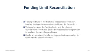 Funding Limit Reconciliation
 The expenditure of funds should be reconciled with any
funding limits on the commitment of funds for the project.
 Variance between the funding limits and the planned
expenditures sometimes necessitate the rescheduling of work
to level out the rate of expenditures.
 Can be accomplished by placing imposed date constraints for
work into the project schedule.
Ahmad Maharma PMBOK 5th Edition 331
 