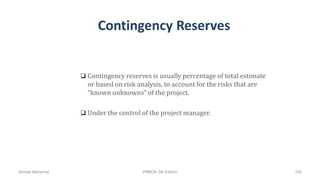 Contingency Reserves
 Contingency reserves is usually percentage of total estimate
or based on risk analysis, to account for the risks that are
“known unknowns” of the project.
 Under the control of the project manager.
Ahmad Maharma PMBOK 5th Edition 335
 